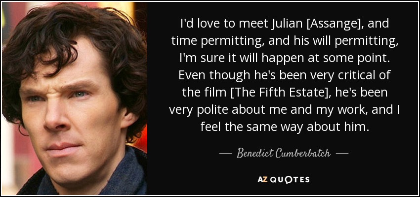 I'd love to meet Julian [Assange], and time permitting, and his will permitting, I'm sure it will happen at some point. Even though he's been very critical of the film [The Fifth Estate], he's been very polite about me and my work, and I feel the same way about him. - Benedict Cumberbatch