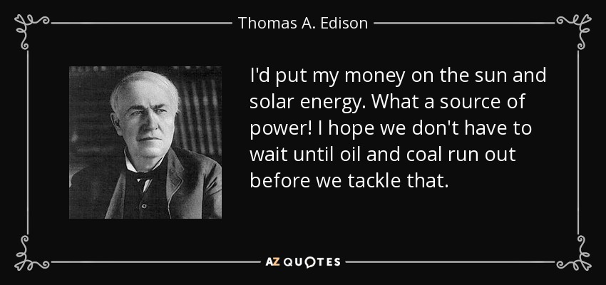 I'd put my money on the sun and solar energy. What a source of power! I hope we don't have to wait until oil and coal run out before we tackle that. - Thomas A. Edison