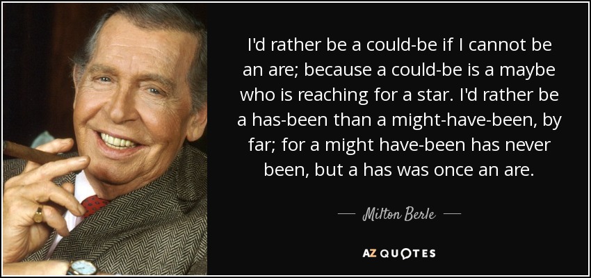 Prefiero ser un "podría ser" si no puedo ser un "soy", porque un "podría ser" es un "quizás" que aspira a una estrella. Prefiero con diferencia ser un "he sido" que un "podría haber sido", porque un "podría haber sido" nunca ha sido, pero un "he sido" fue una vez un "soy". - Milton Berle