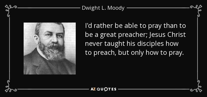 I'd rather be able to pray than to be a great preacher; Jesus Christ never taught his disciples how to preach, but only how to pray. - Dwight L. Moody