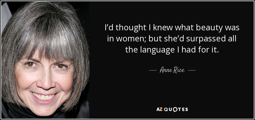I’d thought I knew what beauty was in women; but she’d surpassed all the language I had for it. - Anne Rice