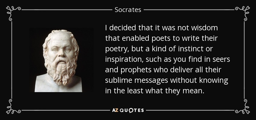 I decided that it was not wisdom that enabled poets to write their poetry, but a kind of instinct or inspiration, such as you find in seers and prophets who deliver all their sublime messages without knowing in the least what they mean. - Socrates