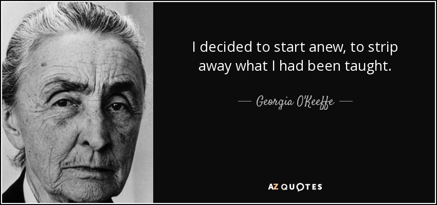 I decided to start anew, to strip away what I had been taught. - Georgia O'Keeffe