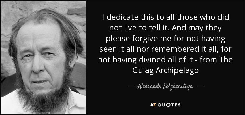 I dedicate this to all those who did not live to tell it. And may they please forgive me for not having seen it all nor remembered it all, for not having divined all of it - from The Gulag Archipelago - Aleksandr Solzhenitsyn