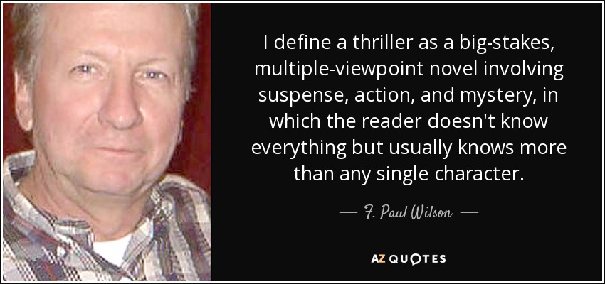 I define a thriller as a big-stakes, multiple-viewpoint novel involving suspense, action, and mystery, in which the reader doesn't know everything but usually knows more than any single character. - F. Paul Wilson