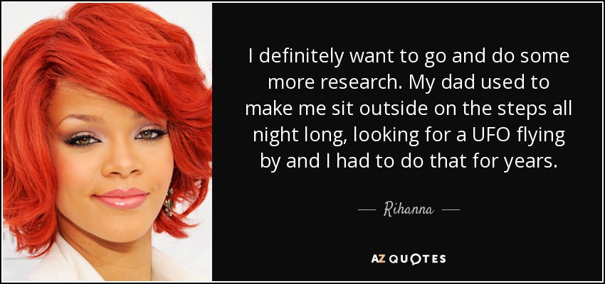 I definitely want to go and do some more research. My dad used to make me sit outside on the steps all night long, looking for a UFO flying by and I had to do that for years. - Rihanna