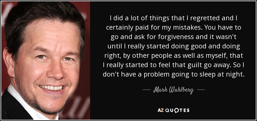 I did a lot of things that I regretted and I certainly paid for my mistakes. You have to go and ask for forgiveness and it wasn't until I really started doing good and doing right, by other people as well as myself, that I really started to feel that guilt go away. So I don't have a problem going to sleep at night. - Mark Wahlberg