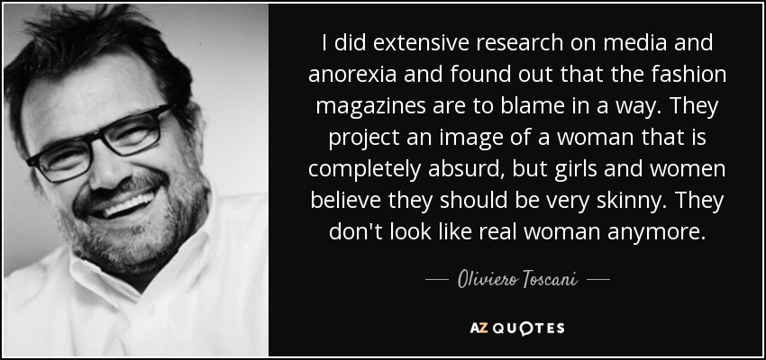 I did extensive research on media and anorexia and found out that the fashion magazines are to blame in a way. They project an image of a woman that is completely absurd, but girls and women believe they should be very skinny. They don't look like real woman anymore. - Oliviero Toscani