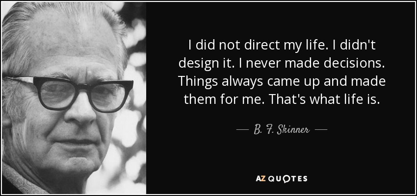 I did not direct my life. I didn't design it. I never made decisions. Things always came up and made them for me. That's what life is. - B. F. Skinner