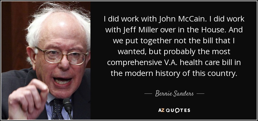 I did work with John McCain. I did work with Jeff Miller over in the House. And we put together not the bill that I wanted, but probably the most comprehensive V.A. health care bill in the modern history of this country. - Bernie Sanders