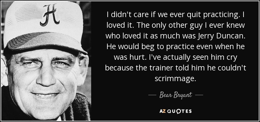 I didn't care if we ever quit practicing. I loved it. The only other guy I ever knew who loved it as much was Jerry Duncan. He would beg to practice even when he was hurt. I've actually seen him cry because the trainer told him he couldn't scrimmage. - Bear Bryant