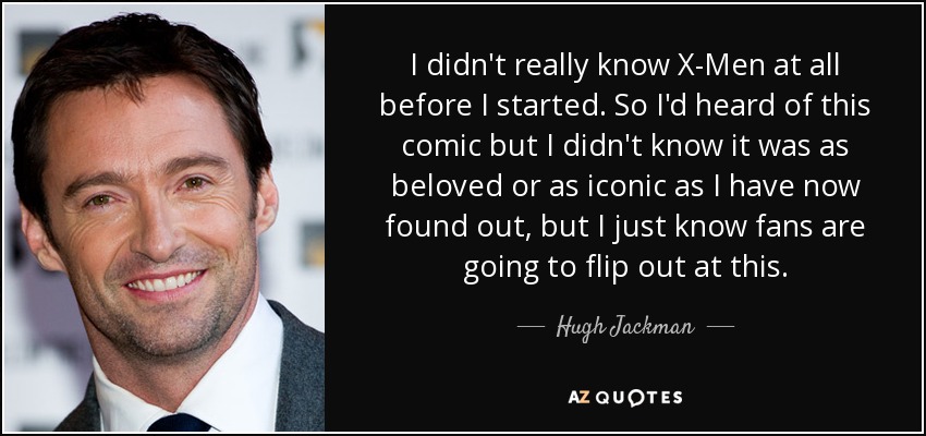 I didn't really know X-Men at all before I started. So I'd heard of this comic but I didn't know it was as beloved or as iconic as I have now found out, but I just know fans are going to flip out at this. - Hugh Jackman