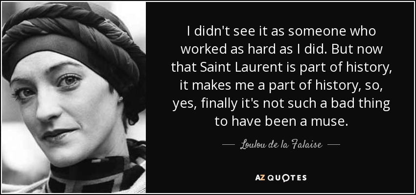 I didn't see it as someone who worked as hard as I did. But now that Saint Laurent is part of history, it makes me a part of history, so, yes, finally it's not such a bad thing to have been a muse. - Loulou de la Falaise