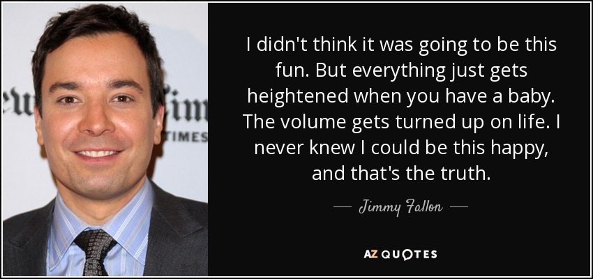 I didn't think it was going to be this fun. But everything just gets heightened when you have a baby. The volume gets turned up on life. I never knew I could be this happy, and that's the truth. - Jimmy Fallon
