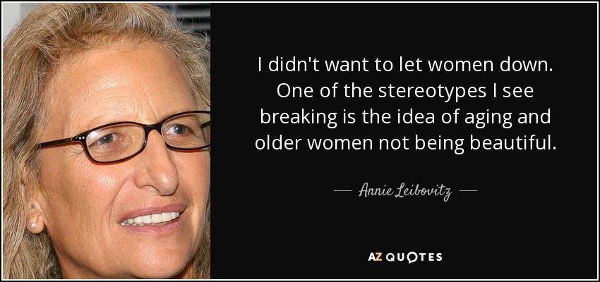 I didn't want to let women down. One of the stereotypes I see breaking is the idea of aging and older women not being beautiful. - Annie Leibovitz