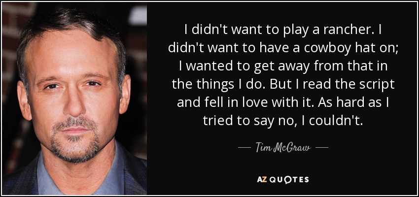 No quería interpretar a un ranchero. No quería llevar un sombrero de vaquero; quería alejarme de eso en las cosas que hago. Pero leí el guión y me enamoré de él. Por mucho que intenté negarme, no pude. - Tim McGraw