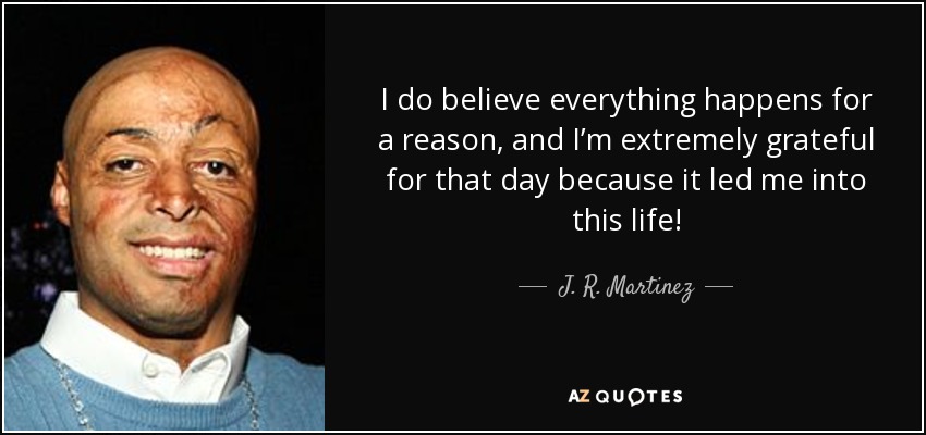I do believe everything happens for a reason, and I’m extremely grateful for that day because it led me into this life! - J. R. Martinez