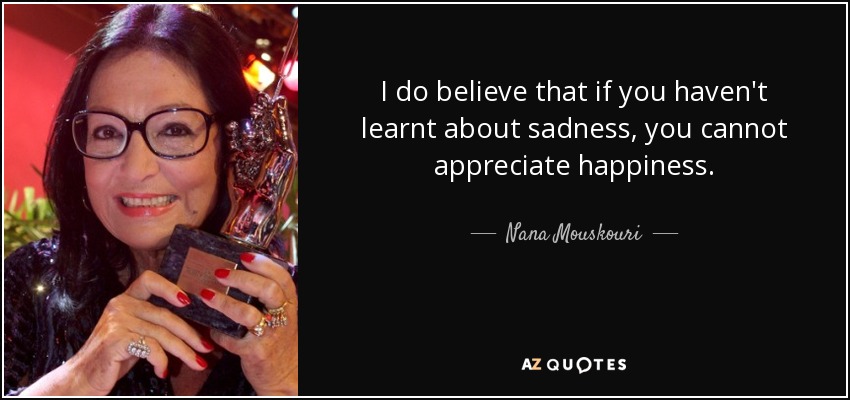 I do believe that if you haven't learnt about sadness, you cannot appreciate happiness. - Nana Mouskouri