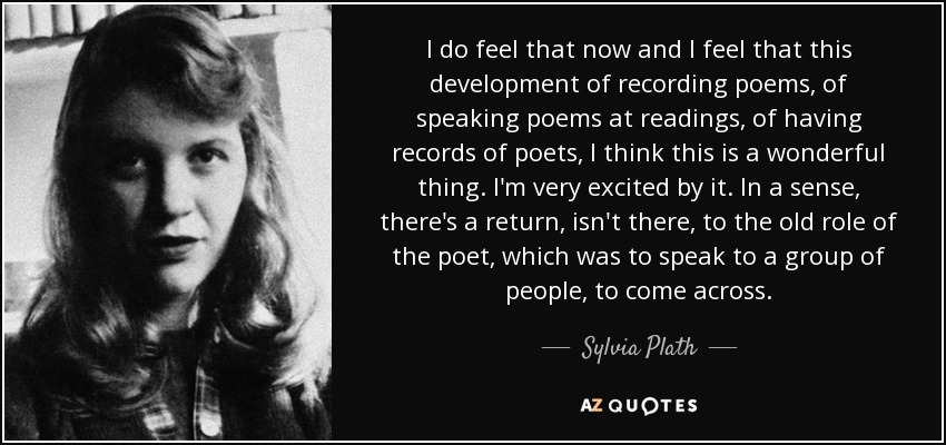 Lo siento ahora y creo que este desarrollo de grabar poemas, de hablar de poemas en lecturas, de tener registros de poetas, creo que es algo maravilloso. Me entusiasma. En cierto sentido, se está volviendo al antiguo papel del poeta, que consistía en hablar a un grupo de gente, en presentarse. - Sylvia Plath