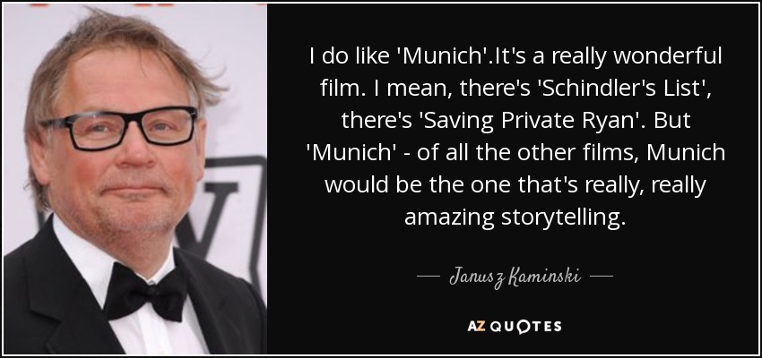 I do like 'Munich'.It's a really wonderful film. I mean, there's 'Schindler's List', there's 'Saving Private Ryan'. But 'Munich' - of all the other films, Munich would be the one that's really, really amazing storytelling. - Janusz Kaminski