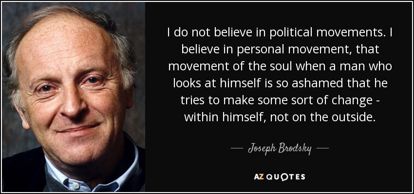 I do not believe in political movements. I believe in personal movement, that movement of the soul when a man who looks at himself is so ashamed that he tries to make some sort of change - within himself, not on the outside. - Joseph Brodsky