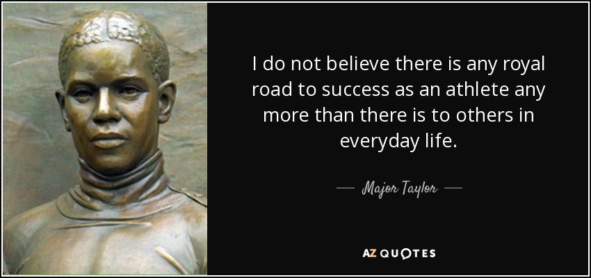 I do not believe there is any royal road to success as an athlete any more than there is to others in everyday life. - Major Taylor