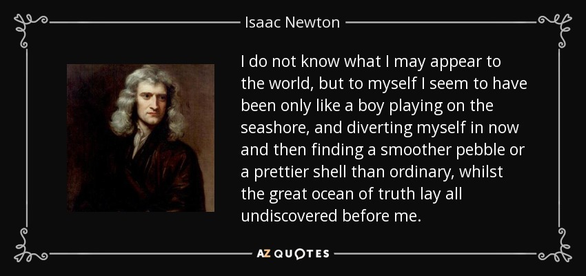 No sé lo que pueda parecer al mundo, pero a mí mismo me parece que sólo he sido como un niño que juega en la orilla del mar, y se entretiene encontrando de vez en cuando un guijarro más liso o una concha más bonita de lo ordinario, mientras que el gran océano de la verdad yace todo sin descubrir ante mí. - Isaac Newton