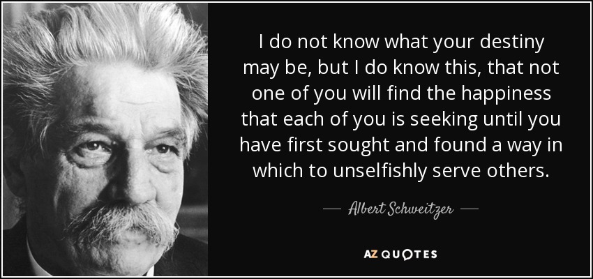 I do not know what your destiny may be, but I do know this, that not one of you will find the happiness that each of you is seeking until you have first sought and found a way in which to unselfishly serve others. - Albert Schweitzer