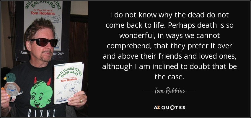 I do not know why the dead do not come back to life. Perhaps death is so wonderful, in ways we cannot comprehend, that they prefer it over and above their friends and loved ones, although I am inclined to doubt that be the case. - Tom Robbins