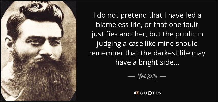 I do not pretend that I have led a blameless life, or that one fault justifies another, but the public in judging a case like mine should remember that the darkest life may have a bright side... - Ned Kelly