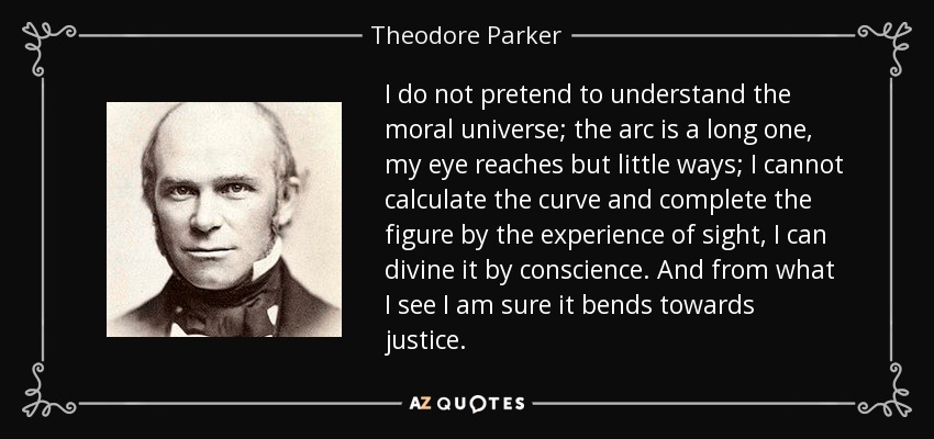 I do not pretend to understand the moral universe; the arc is a long one, my eye reaches but little ways; I cannot calculate the curve and complete the figure by the experience of sight, I can divine it by conscience. And from what I see I am sure it bends towards justice. - Theodore Parker