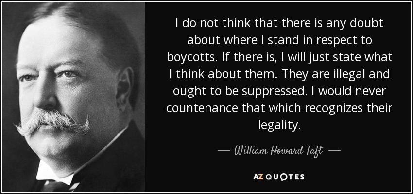 I do not think that there is any doubt about where I stand in respect to boycotts. If there is, I will just state what I think about them. They are illegal and ought to be suppressed. I would never countenance that which recognizes their legality. - William Howard Taft