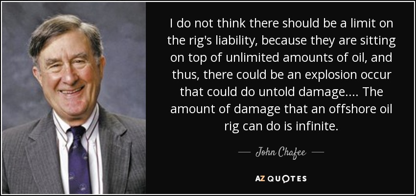 I do not think there should be a limit on the rig's liability, because they are sitting on top of unlimited amounts of oil, and thus, there could be an explosion occur that could do untold damage. ... The amount of damage that an offshore oil rig can do is infinite. - John Chafee