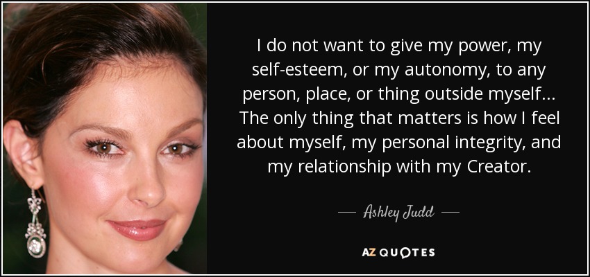 I do not want to give my power, my self-esteem, or my autonomy, to any person, place, or thing outside myself... The only thing that matters is how I feel about myself, my personal integrity, and my relationship with my Creator. - Ashley Judd