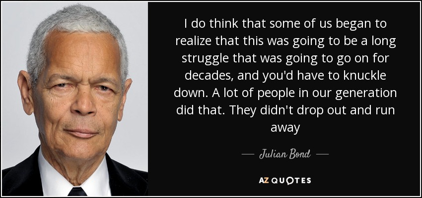 I do think that some of us began to realize that this was going to be a long struggle that was going to go on for decades, and you'd have to knuckle down. A lot of people in our generation did that. They didn't drop out and run away - Julian Bond