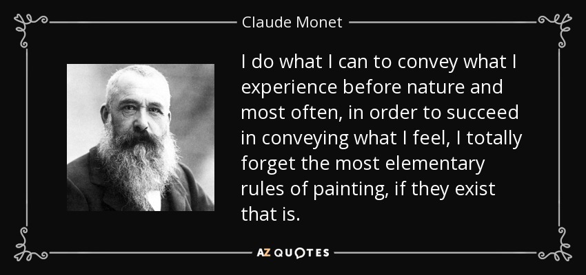 Hago lo que puedo para transmitir lo que experimento ante la naturaleza y la mayoría de las veces, para conseguir transmitir lo que siento, olvido por completo las reglas más elementales de la pintura, si es que existen. - Claude Monet