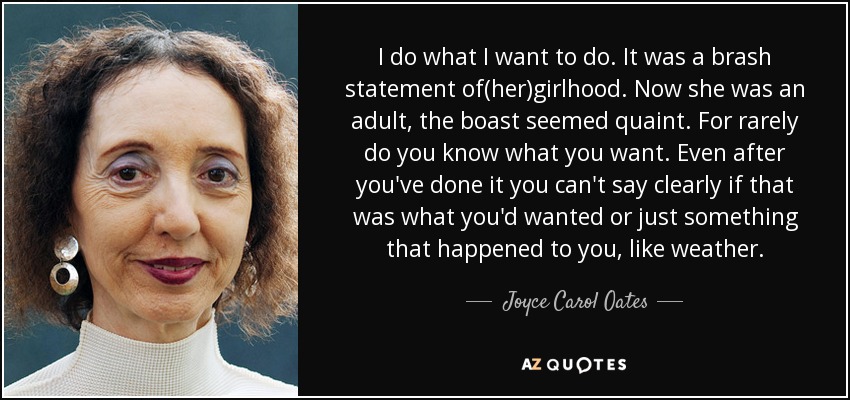 I do what I want to do. It was a brash statement of(her)girlhood. Now she was an adult, the boast seemed quaint. For rarely do you know what you want. Even after you've done it you can't say clearly if that was what you'd wanted or just something that happened to you, like weather. - Joyce Carol Oates