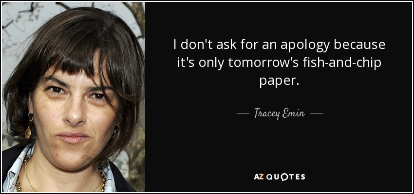 I don't ask for an apology because it's only tomorrow's fish-and-chip paper. - Tracey Emin