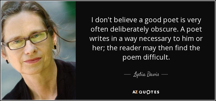 I don't believe a good poet is very often deliberately obscure. A poet writes in a way necessary to him or her; the reader may then find the poem difficult. - Lydia Davis