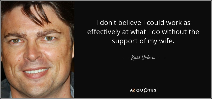 I don't believe I could work as effectively at what I do without the support of my wife. - Karl Urban