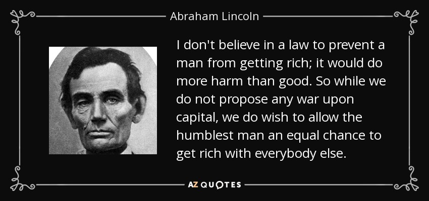 I don't believe in a law to prevent a man from getting rich; it would do more harm than good. So while we do not propose any war upon capital, we do wish to allow the humblest man an equal chance to get rich with everybody else. - Abraham Lincoln