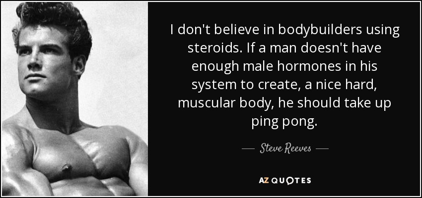 I don't believe in bodybuilders using steroids. If a man doesn't have enough male hormones in his system to create, a nice hard, muscular body, he should take up ping pong. - Steve Reeves