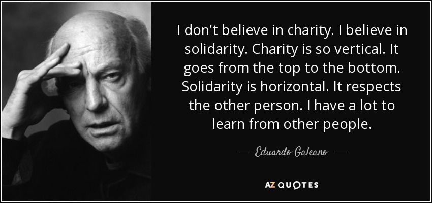 I don't believe in charity. I believe in solidarity. Charity is so vertical. It goes from the top to the bottom. Solidarity is horizontal. It respects the other person. I have a lot to learn from other people. - Eduardo Galeano