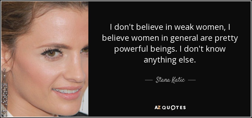 I don't believe in weak women, I believe women in general are pretty powerful beings. I don't know anything else. - Stana Katic