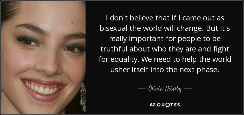 I don't believe that if I came out as bisexual the world will change. But it's really important for people to be truthful about who they are and fight for equality. We need to help the world usher itself into the next phase. - Olivia Thirlby
