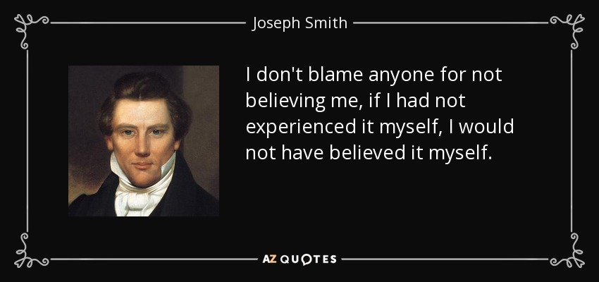 I don't blame anyone for not believing me, if I had not experienced it myself, I would not have believed it myself. - Joseph Smith, Jr.