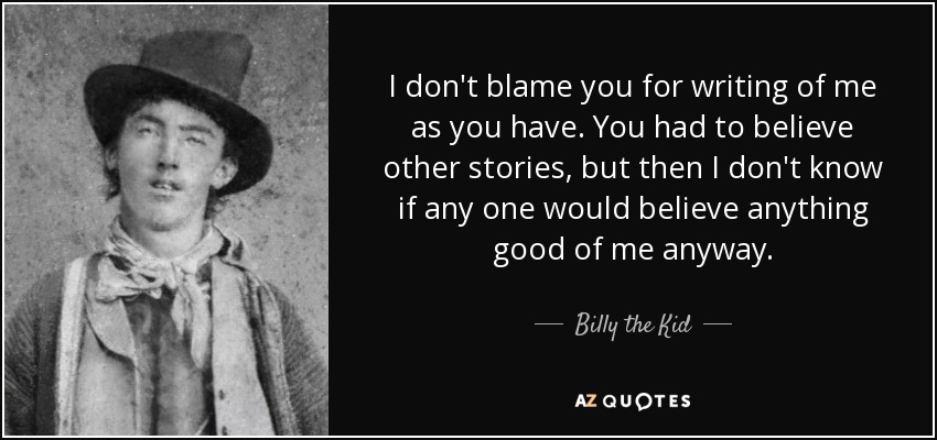 I don't blame you for writing of me as you have. You had to believe other stories, but then I don't know if any one would believe anything good of me anyway. - Billy the Kid