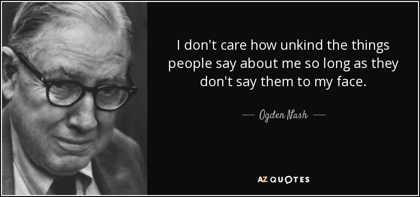 I don't care how unkind the things people say about me so long as they don't say them to my face. - Ogden Nash