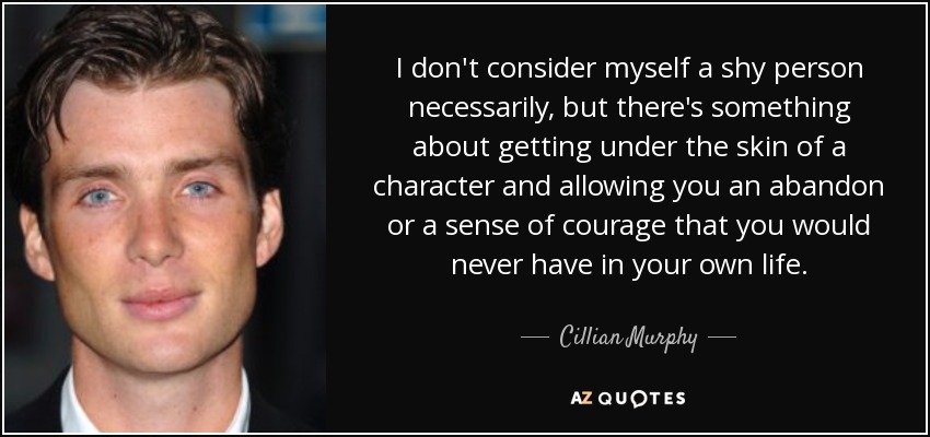I don't consider myself a shy person necessarily, but there's something about getting under the skin of a character and allowing you an abandon or a sense of courage that you would never have in your own life. - Cillian Murphy
