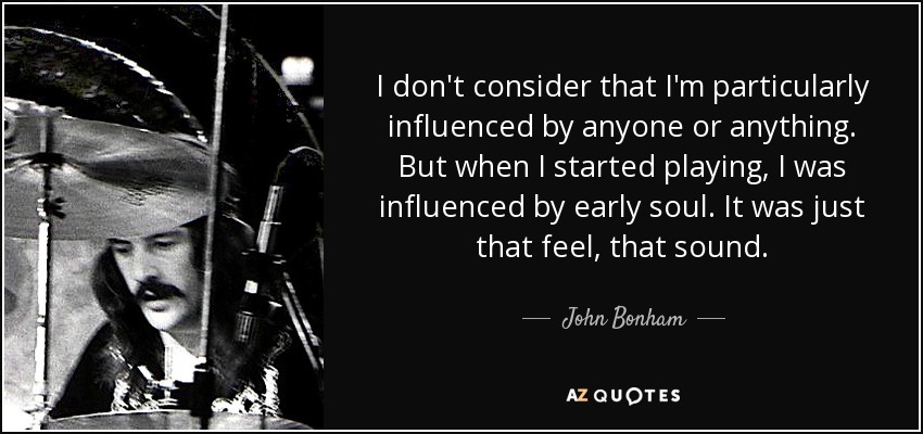 I don't consider that I'm particularly influenced by anyone or anything. But when I started playing, I was influenced by early soul. It was just that feel, that sound. - John Bonham